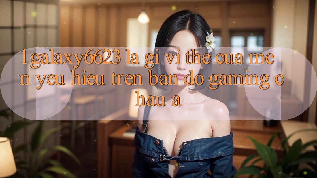 1. Galaxy6623 Là Gì? Vị Thế Của Mến yêu Hiệu Trên Bản Đồ Gaming Châu Á 1. Galaxy6623 Là Gì? Vị Thế Của Mến yêu Hiệu Trên Bản Đồ Gaming Châu Á