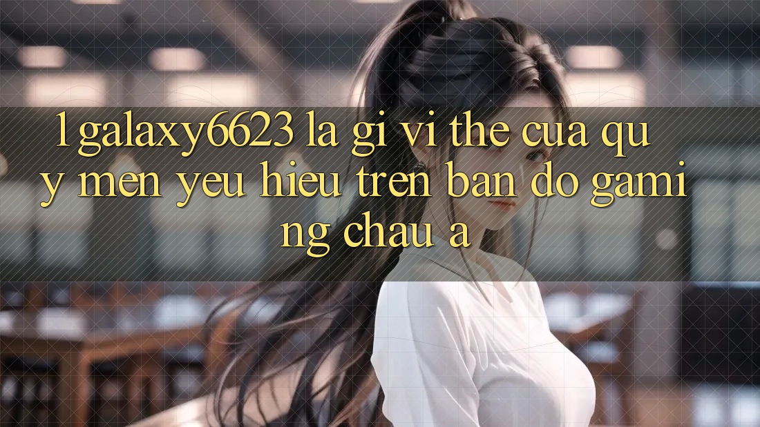 1. Galaxy6623 Là Gì? Vị Thế Của Quý mến yêu Hiệu Trên Bản Đồ Gaming Châu Á 1. Galaxy6623 Là Gì? Vị Thế Của Quý mến yêu Hiệu Trên Bản Đồ Gaming Châu Á