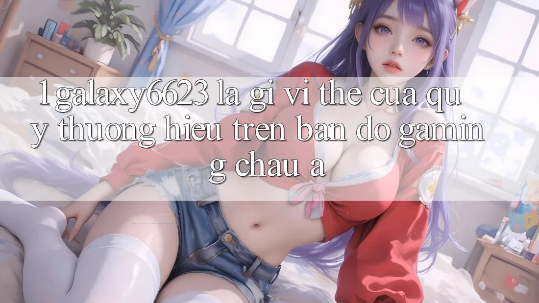 1. Galaxy6623 Là Gì? Vị Thế Của Quý thương Hiệu Trên Bản Đồ Gaming Châu Á