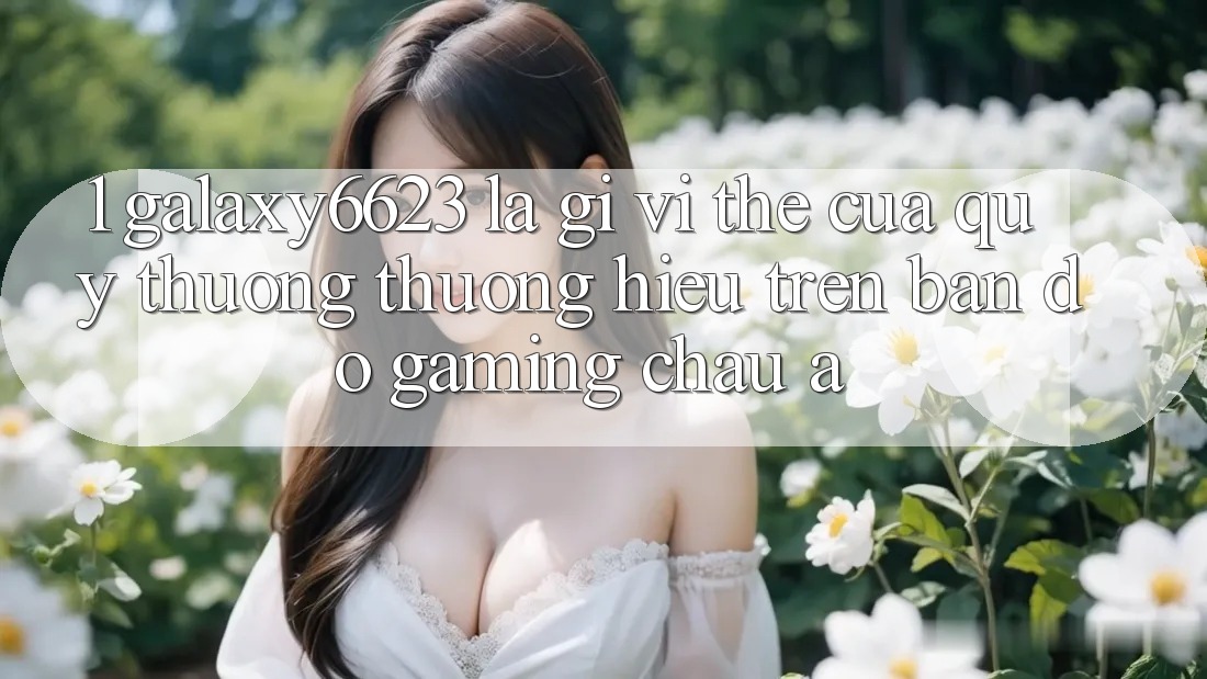 1. Galaxy6623 Là Gì? Vị Thế Của Quý thương thương Hiệu Trên Bản Đồ Gaming Châu Á 1. Galaxy6623 Là Gì? Vị Thế Của Quý thương thương Hiệu Trên Bản Đồ Gaming Châu Á