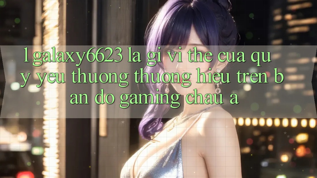 1. Galaxy6623 Là Gì? Vị Thế Của Quý yêu thương thương Hiệu Trên Bản Đồ Gaming Châu Á 1. Galaxy6623 Là Gì? Vị Thế Của Quý yêu thương thương Hiệu Trên Bản Đồ Gaming Châu Á