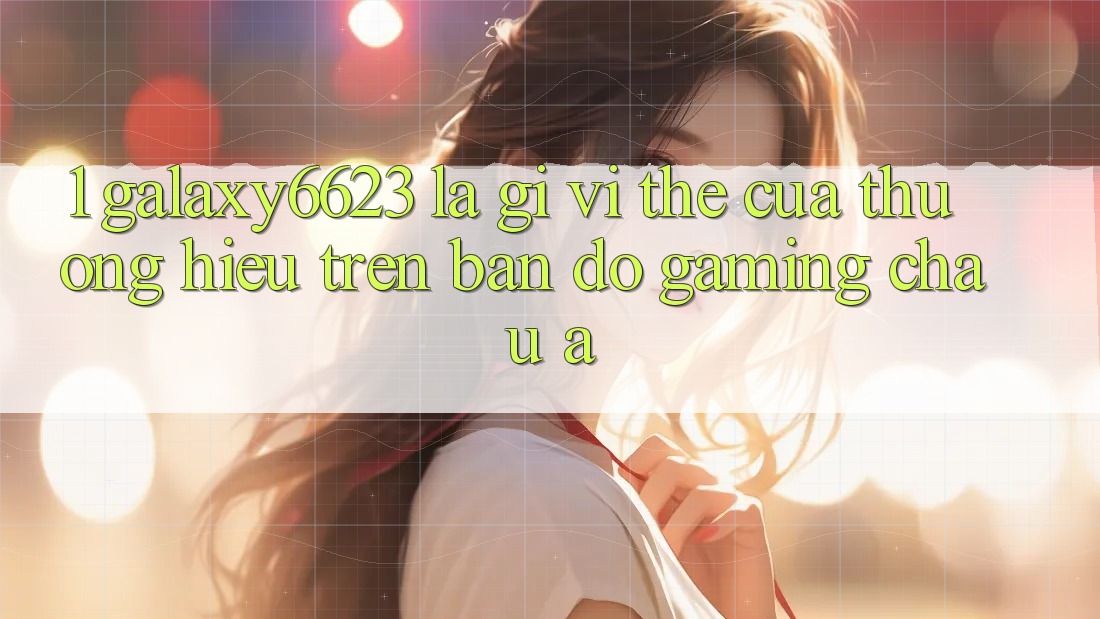 1. Galaxy6623 Là Gì? Vị Thế Của Thương Hiệu Trên Bản Đồ Gaming Châu Á 1. Galaxy6623 Là Gì? Vị Thế Của Thương Hiệu Trên Bản Đồ Gaming Châu Á