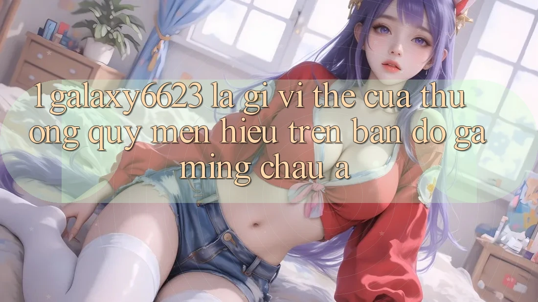 1. Galaxy6623 Là Gì? Vị Thế Của Thương quý mến Hiệu Trên Bản Đồ Gaming Châu Á 1. Galaxy6623 Là Gì? Vị Thế Của Thương quý mến Hiệu Trên Bản Đồ Gaming Châu Á
