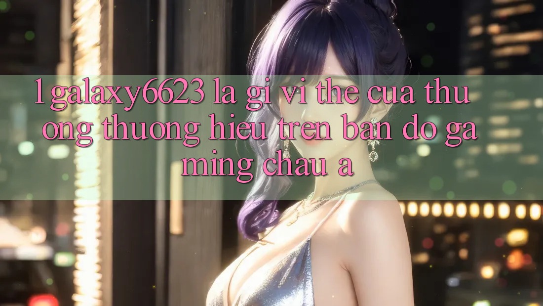 1. Galaxy6623 Là Gì? Vị Thế Của Thương thương Hiệu Trên Bản Đồ Gaming Châu Á