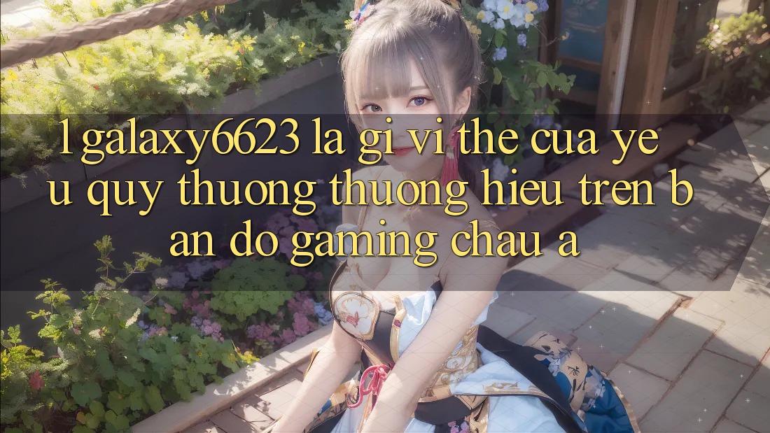 1. Galaxy6623 Là Gì? Vị Thế Của Yêu quý thương thương Hiệu Trên Bản Đồ Gaming Châu Á 1. Galaxy6623 Là Gì? Vị Thế Của Yêu quý thương thương Hiệu Trên Bản Đồ Gaming Châu Á