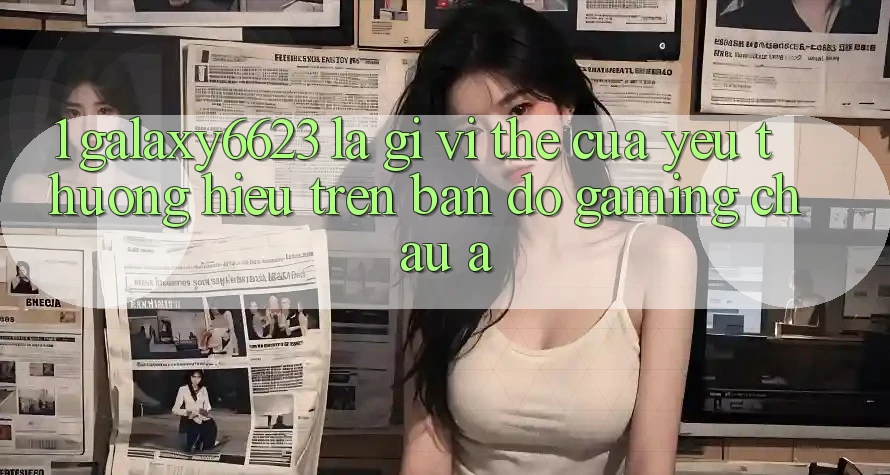 1. Galaxy6623 Là Gì? Vị Thế Của Yêu thương Hiệu Trên Bản Đồ Gaming Châu Á 1. Galaxy6623 Là Gì? Vị Thế Của Yêu thương Hiệu Trên Bản Đồ Gaming Châu Á