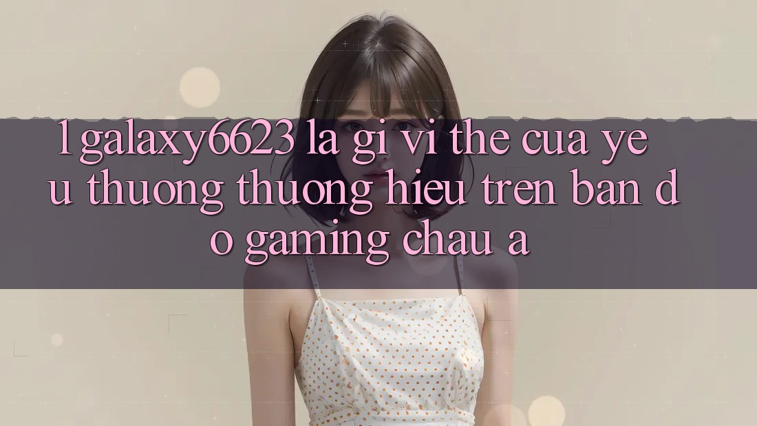 1. Galaxy6623 Là Gì? Vị Thế Của Yêu thương thương Hiệu Trên Bản Đồ Gaming Châu Á