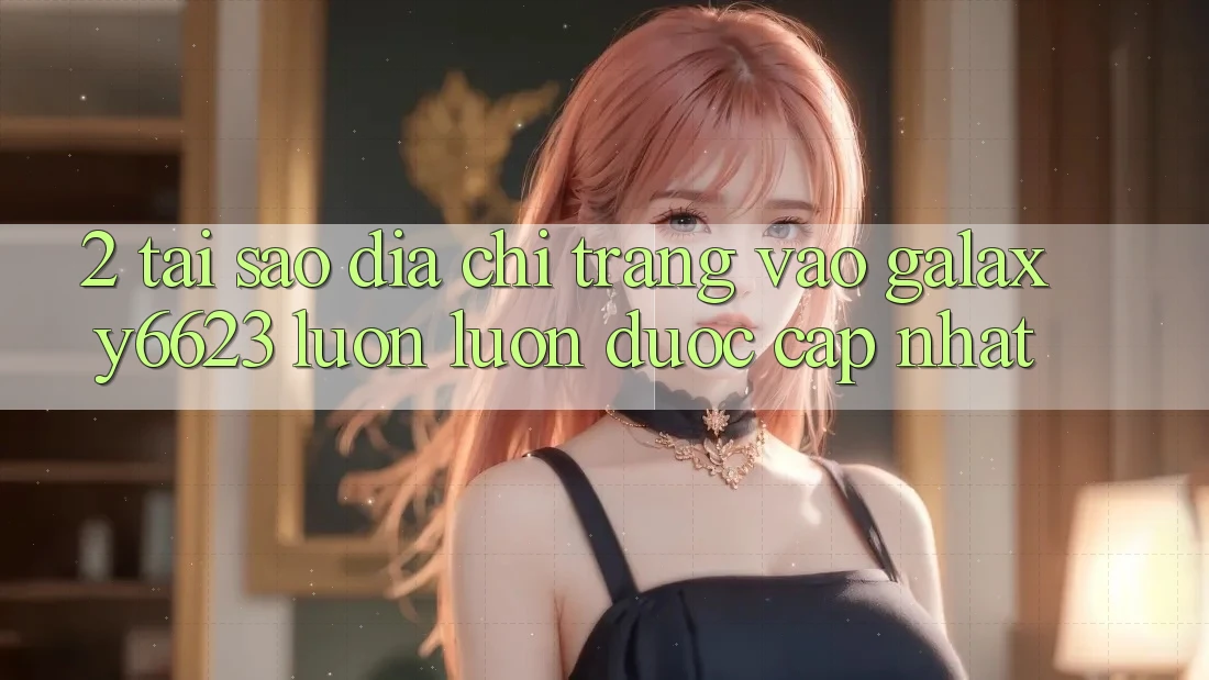 2. Tại Sao Địa chỉ trang Vào Galaxy6623 Luôn luôn Được Cập Nhật? 2. Tại Sao Địa chỉ trang Vào Galaxy6623 Luôn luôn Được Cập Nhật?