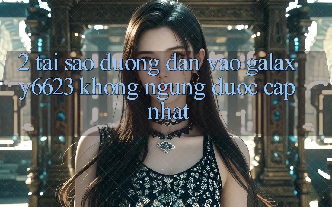 2. Tại Sao Đường dẫn Vào Galaxy6623 Không ngừng Được Cập Nhật? 2. Tại Sao Đường dẫn Vào Galaxy6623 Không ngừng Được Cập Nhật?