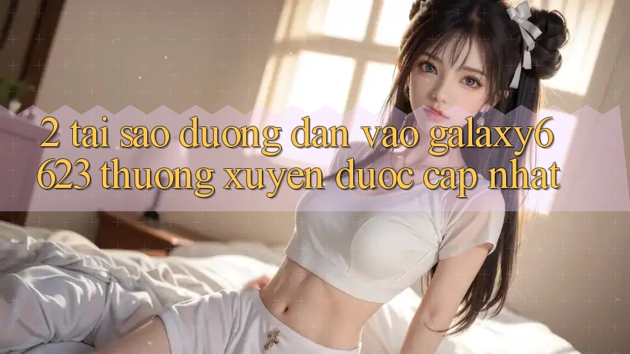 2. Tại Sao Đường dẫn Vào Galaxy6623 Thường Xuyên Được Cập Nhật? 2. Tại Sao Đường dẫn Vào Galaxy6623 Thường Xuyên Được Cập Nhật?