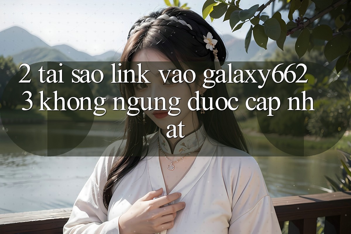 2. Tại Sao Link Vào Galaxy6623 Không ngừng Được Cập Nhật? 2. Tại Sao Link Vào Galaxy6623 Không ngừng Được Cập Nhật?