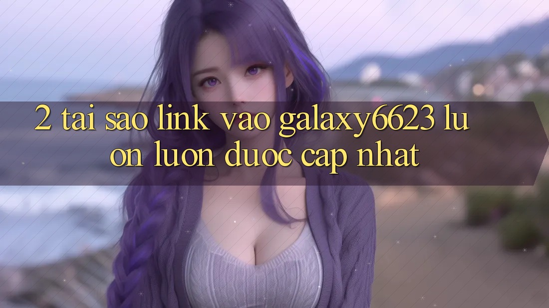 2. Tại Sao Link Vào Galaxy6623 Luôn luôn Được Cập Nhật? 2. Tại Sao Link Vào Galaxy6623 Luôn luôn Được Cập Nhật?