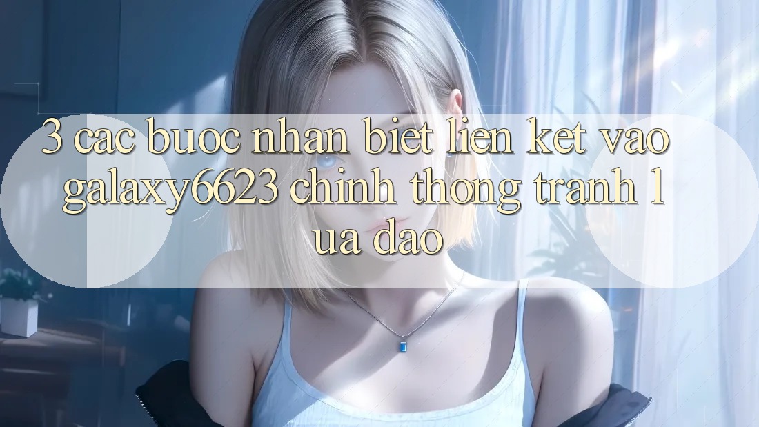 3. Các bước Nhận Biết Liên kết Vào Galaxy6623 Chính Thống & Tránh Lừa Đảo 3. Các bước Nhận Biết Liên kết Vào Galaxy6623 Chính Thống & Tránh Lừa Đảo