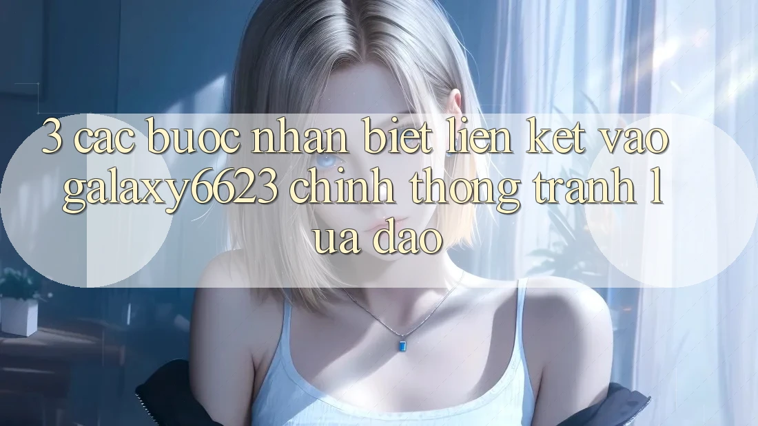 3. Các bước Nhận Biết Liên kết Vào Galaxy6623 Chính Thống & Tránh Lừa Đảo 3. Các bước Nhận Biết Liên kết Vào Galaxy6623 Chính Thống & Tránh Lừa Đảo