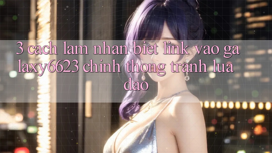 3. Cách làm Nhận Biết Link Vào Galaxy6623 Chính Thống & Tránh Lừa Đảo 3. Cách làm Nhận Biết Link Vào Galaxy6623 Chính Thống & Tránh Lừa Đảo