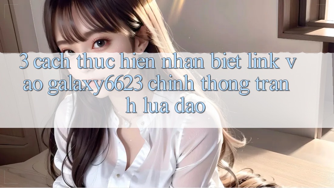 3. Cách thực hiện Nhận Biết Link Vào Galaxy6623 Chính Thống & Tránh Lừa Đảo 3. Cách thực hiện Nhận Biết Link Vào Galaxy6623 Chính Thống & Tránh Lừa Đảo