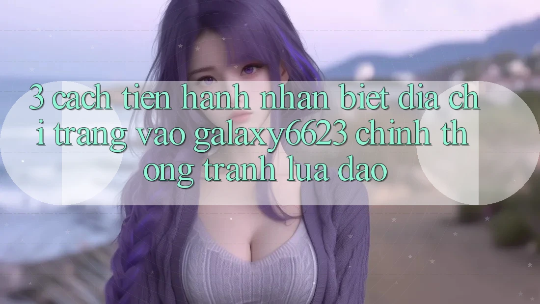 3. Cách tiến hành Nhận Biết Địa chỉ trang Vào Galaxy6623 Chính Thống & Tránh Lừa Đảo