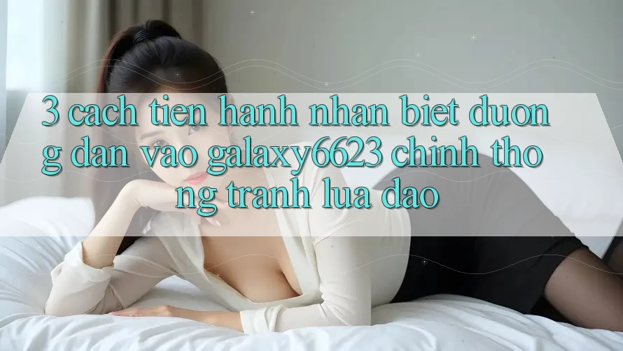 3. Cách tiến hành Nhận Biết Đường dẫn Vào Galaxy6623 Chính Thống & Tránh Lừa Đảo 3. Cách tiến hành Nhận Biết Đường dẫn Vào Galaxy6623 Chính Thống & Tránh Lừa Đảo