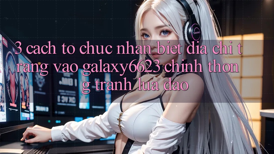 3. Cách tổ chức Nhận Biết Địa chỉ trang Vào Galaxy6623 Chính Thống & Tránh Lừa Đảo 3. Cách tổ chức Nhận Biết Địa chỉ trang Vào Galaxy6623 Chính Thống & Tránh Lừa Đảo