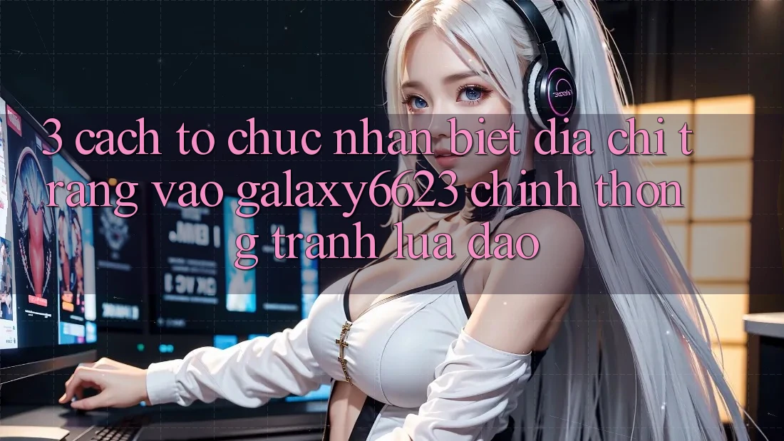 3. Cách tổ chức Nhận Biết Địa chỉ trang Vào Galaxy6623 Chính Thống & Tránh Lừa Đảo 3. Cách tổ chức Nhận Biết Địa chỉ trang Vào Galaxy6623 Chính Thống & Tránh Lừa Đảo