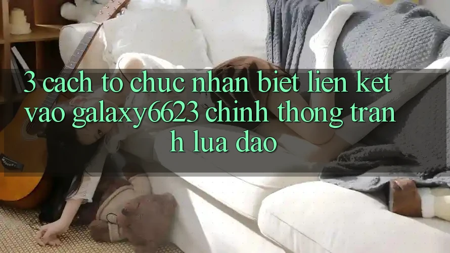 3. Cách tổ chức Nhận Biết Liên kết Vào Galaxy6623 Chính Thống & Tránh Lừa Đảo 3. Cách tổ chức Nhận Biết Liên kết Vào Galaxy6623 Chính Thống & Tránh Lừa Đảo