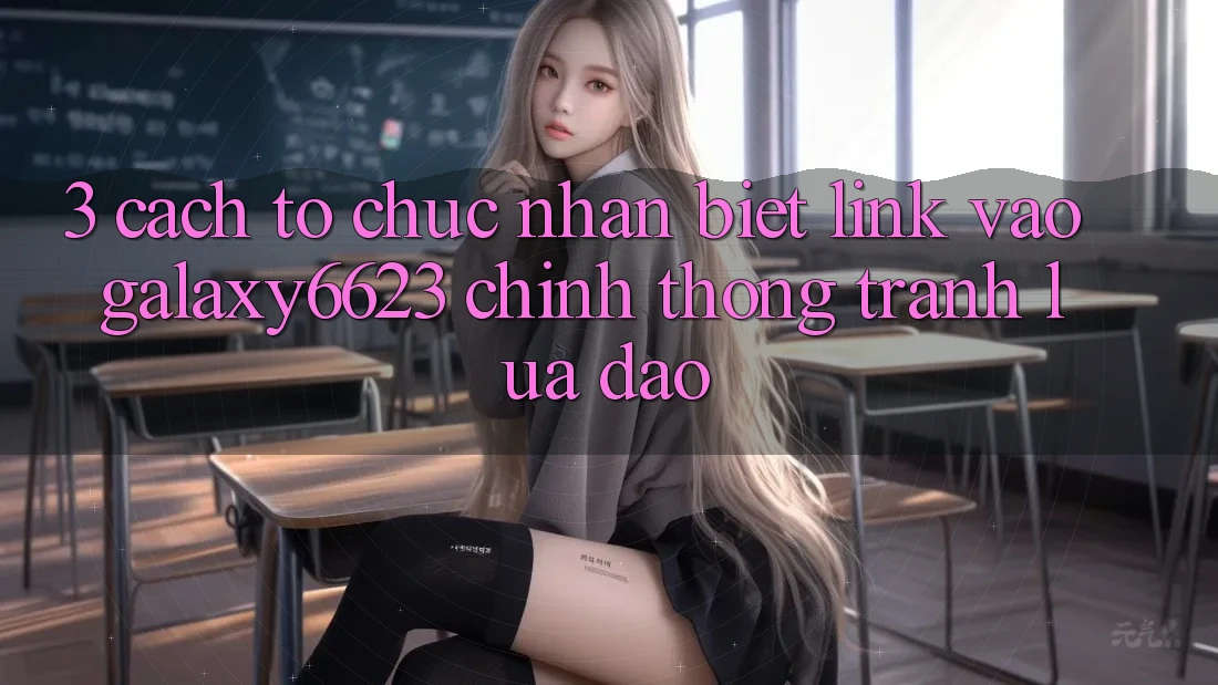 3. Cách tổ chức Nhận Biết Link Vào Galaxy6623 Chính Thống & Tránh Lừa Đảo 3. Cách tổ chức Nhận Biết Link Vào Galaxy6623 Chính Thống & Tránh Lừa Đảo