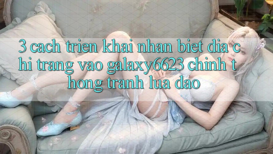 3. Cách triển khai Nhận Biết Địa chỉ trang Vào Galaxy6623 Chính Thống & Tránh Lừa Đảo 3. Cách triển khai Nhận Biết Địa chỉ trang Vào Galaxy6623 Chính Thống & Tránh Lừa Đảo