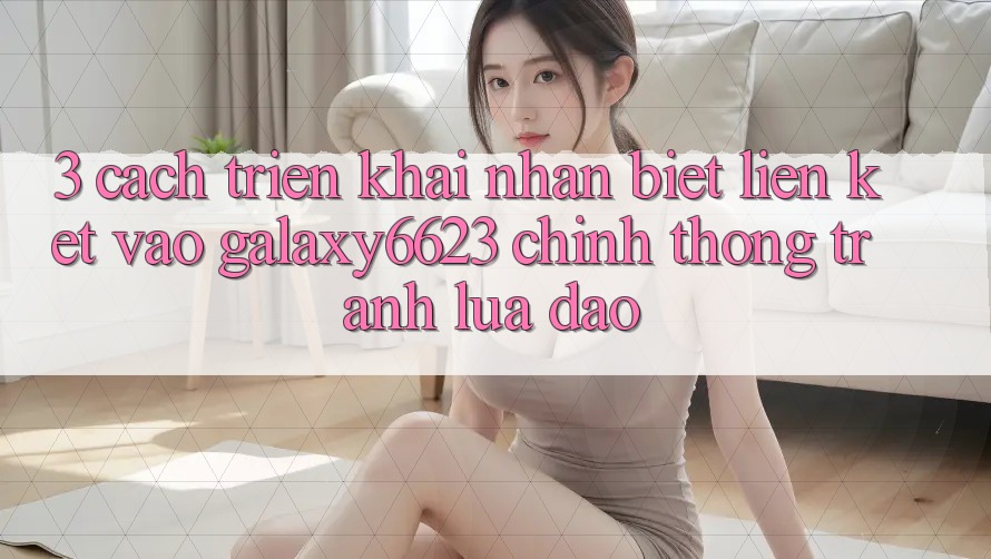 3. Cách triển khai Nhận Biết Liên kết Vào Galaxy6623 Chính Thống & Tránh Lừa Đảo 3. Cách triển khai Nhận Biết Liên kết Vào Galaxy6623 Chính Thống & Tránh Lừa Đảo