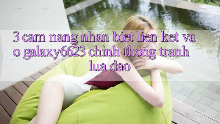 3. Cẩm nang Nhận Biết Liên kết Vào Galaxy6623 Chính Thống & Tránh Lừa Đảo 3. Cẩm nang Nhận Biết Liên kết Vào Galaxy6623 Chính Thống & Tránh Lừa Đảo