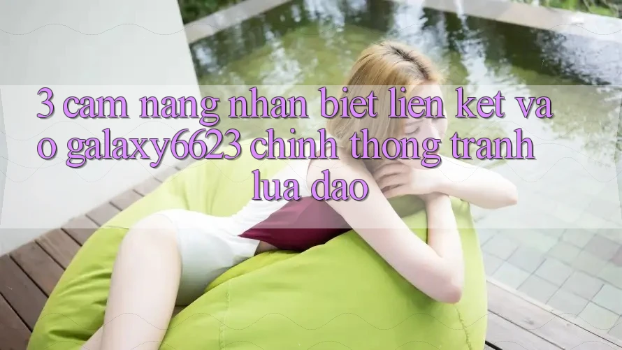 3. Cẩm nang Nhận Biết Liên kết Vào Galaxy6623 Chính Thống & Tránh Lừa Đảo