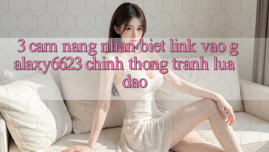 3. Cẩm nang Nhận Biết Link Vào Galaxy6623 Chính Thống & Tránh Lừa Đảo 3. Cẩm nang Nhận Biết Link Vào Galaxy6623 Chính Thống & Tránh Lừa Đảo