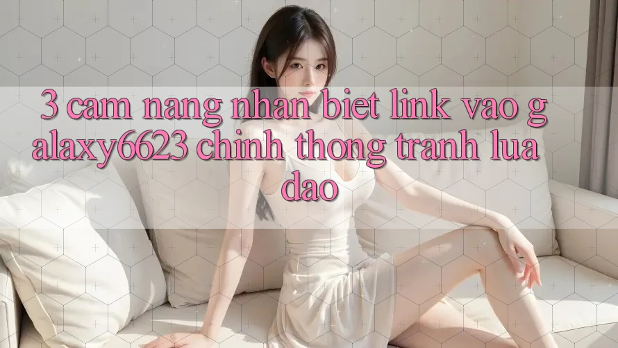3. Cẩm nang Nhận Biết Link Vào Galaxy6623 Chính Thống & Tránh Lừa Đảo 3. Cẩm nang Nhận Biết Link Vào Galaxy6623 Chính Thống & Tránh Lừa Đảo