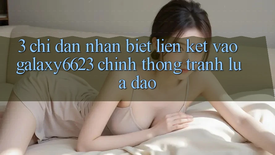 3. Chỉ dẫn Nhận Biết Liên kết Vào Galaxy6623 Chính Thống & Tránh Lừa Đảo 3. Chỉ dẫn Nhận Biết Liên kết Vào Galaxy6623 Chính Thống & Tránh Lừa Đảo