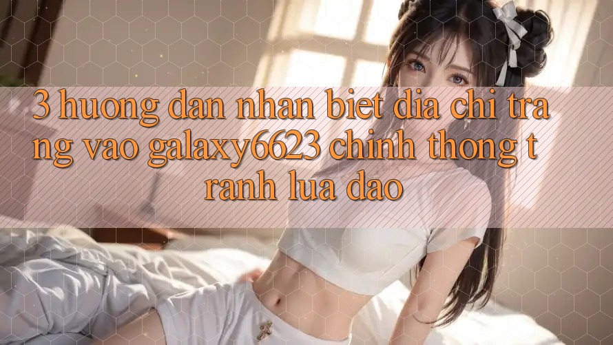3. Hướng Dẫn Nhận Biết Địa chỉ trang Vào Galaxy6623 Chính Thống & Tránh Lừa Đảo 3. Hướng Dẫn Nhận Biết Địa chỉ trang Vào Galaxy6623 Chính Thống & Tránh Lừa Đảo