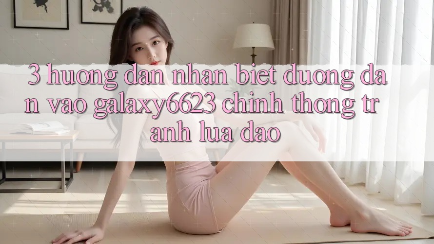 3. Hướng Dẫn Nhận Biết Đường dẫn Vào Galaxy6623 Chính Thống & Tránh Lừa Đảo 3. Hướng Dẫn Nhận Biết Đường dẫn Vào Galaxy6623 Chính Thống & Tránh Lừa Đảo