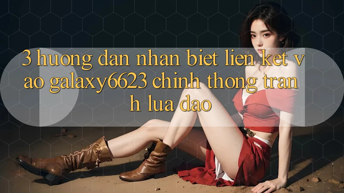 3. Hướng Dẫn Nhận Biết Liên kết Vào Galaxy6623 Chính Thống & Tránh Lừa Đảo 3. Hướng Dẫn Nhận Biết Liên kết Vào Galaxy6623 Chính Thống & Tránh Lừa Đảo