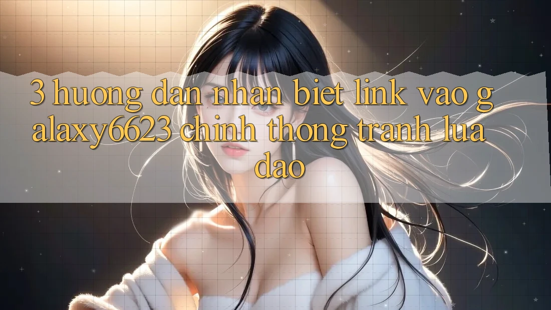 3. Hướng Dẫn Nhận Biết Link Vào Galaxy6623 Chính Thống & Tránh Lừa Đảo