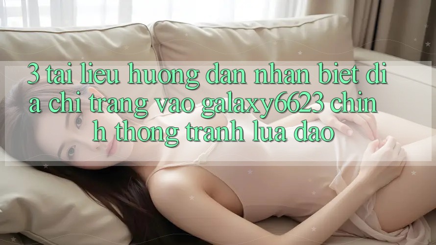 3. Tài liệu hướng dẫn Nhận Biết Địa chỉ trang Vào Galaxy6623 Chính Thống & Tránh Lừa Đảo