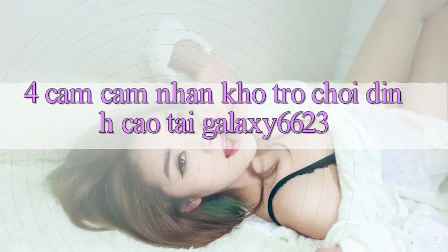 4. Cảm cảm nhận Kho Trò Chơi Đỉnh Cao Tại Galaxy6623 4. Cảm cảm nhận Kho Trò Chơi Đỉnh Cao Tại Galaxy6623