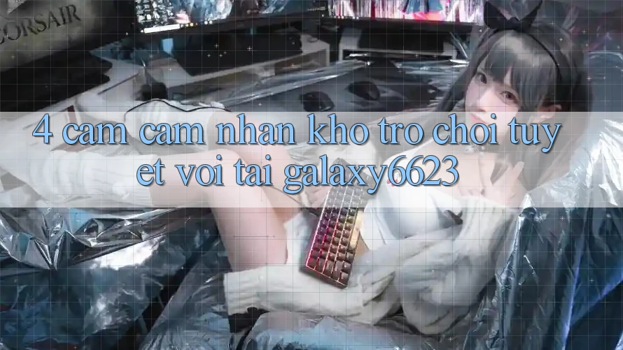 4. Cảm cảm nhận Kho Trò Chơi Tuyệt vời Tại Galaxy6623 4. Cảm cảm nhận Kho Trò Chơi Tuyệt vời Tại Galaxy6623