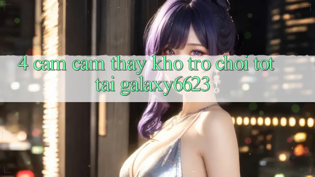 4. Cảm cảm thấy Kho Trò Chơi Tốt Tại Galaxy6623 4. Cảm cảm thấy Kho Trò Chơi Tốt Tại Galaxy6623
