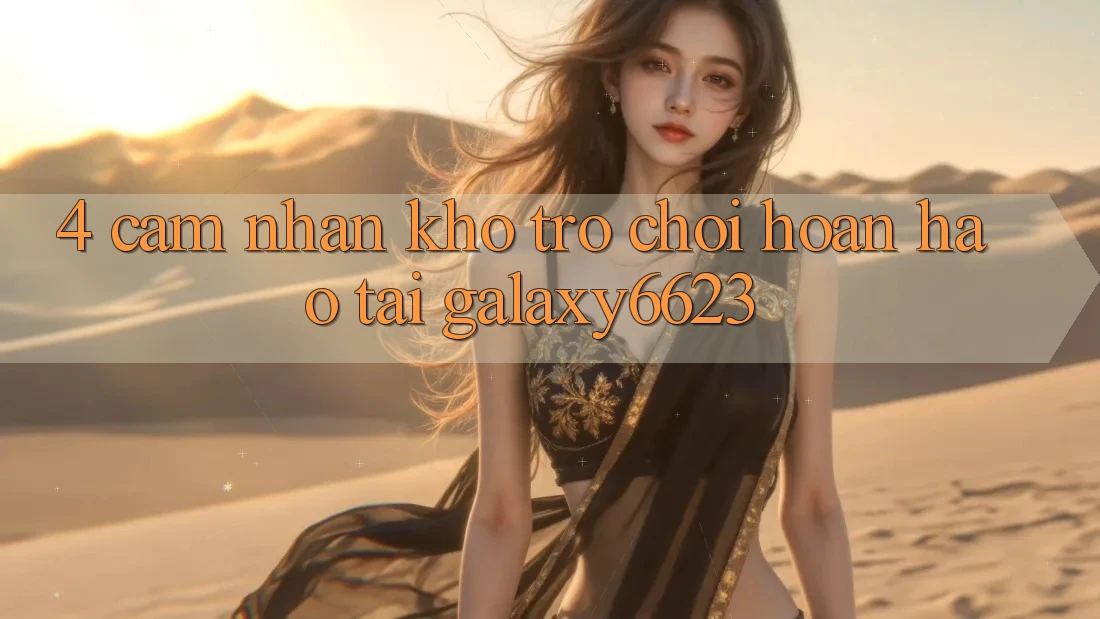 4. Cảm nhận Kho Trò Chơi Hoàn hảo Tại Galaxy6623 4. Cảm nhận Kho Trò Chơi Hoàn hảo Tại Galaxy6623