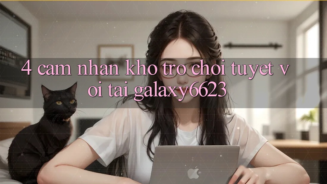 4. Cảm nhận Kho Trò Chơi Tuyệt vời Tại Galaxy6623 4. Cảm nhận Kho Trò Chơi Tuyệt vời Tại Galaxy6623