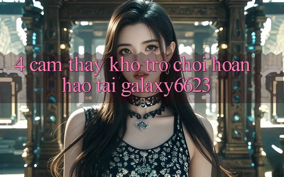 4. Cảm thấy Kho Trò Chơi Hoàn hảo Tại Galaxy6623 4. Cảm thấy Kho Trò Chơi Hoàn hảo Tại Galaxy6623