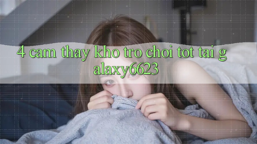 4. Cảm thấy Kho Trò Chơi Tốt Tại Galaxy6623 4. Cảm thấy Kho Trò Chơi Tốt Tại Galaxy6623