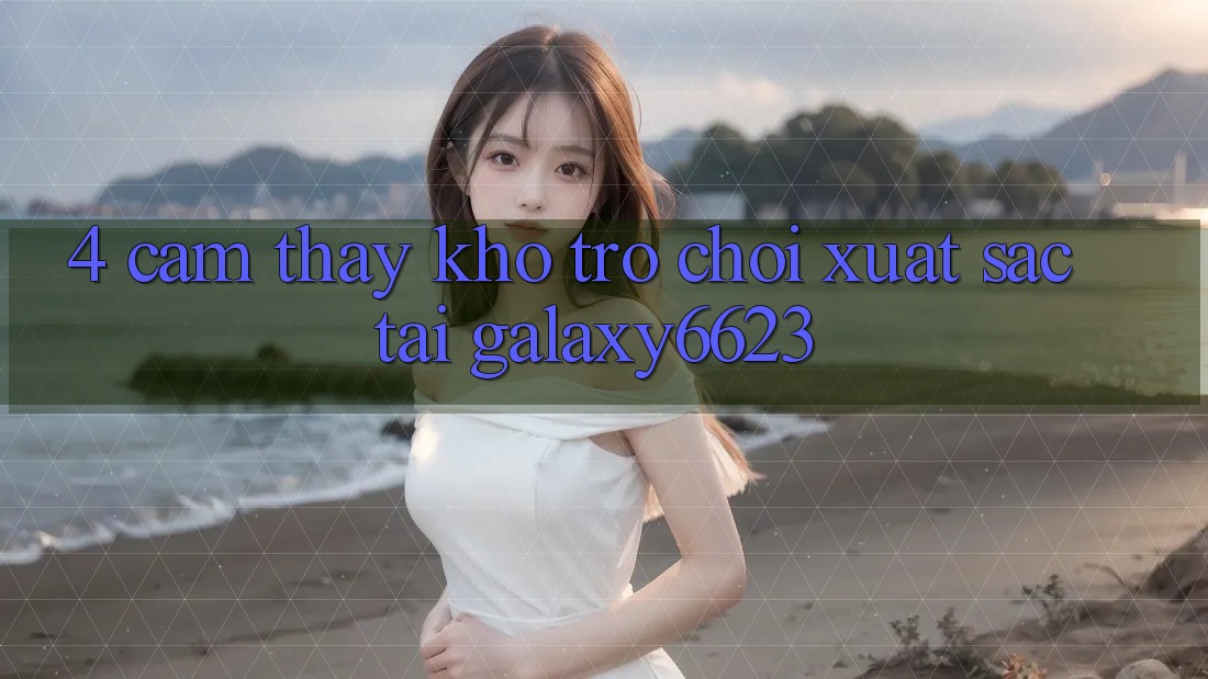 4. Cảm thấy Kho Trò Chơi Xuất sắc Tại Galaxy6623 4. Cảm thấy Kho Trò Chơi Xuất sắc Tại Galaxy6623
