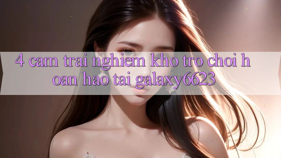 4. Cảm trải nghiệm Kho Trò Chơi Hoàn hảo Tại Galaxy6623 4. Cảm trải nghiệm Kho Trò Chơi Hoàn hảo Tại Galaxy6623