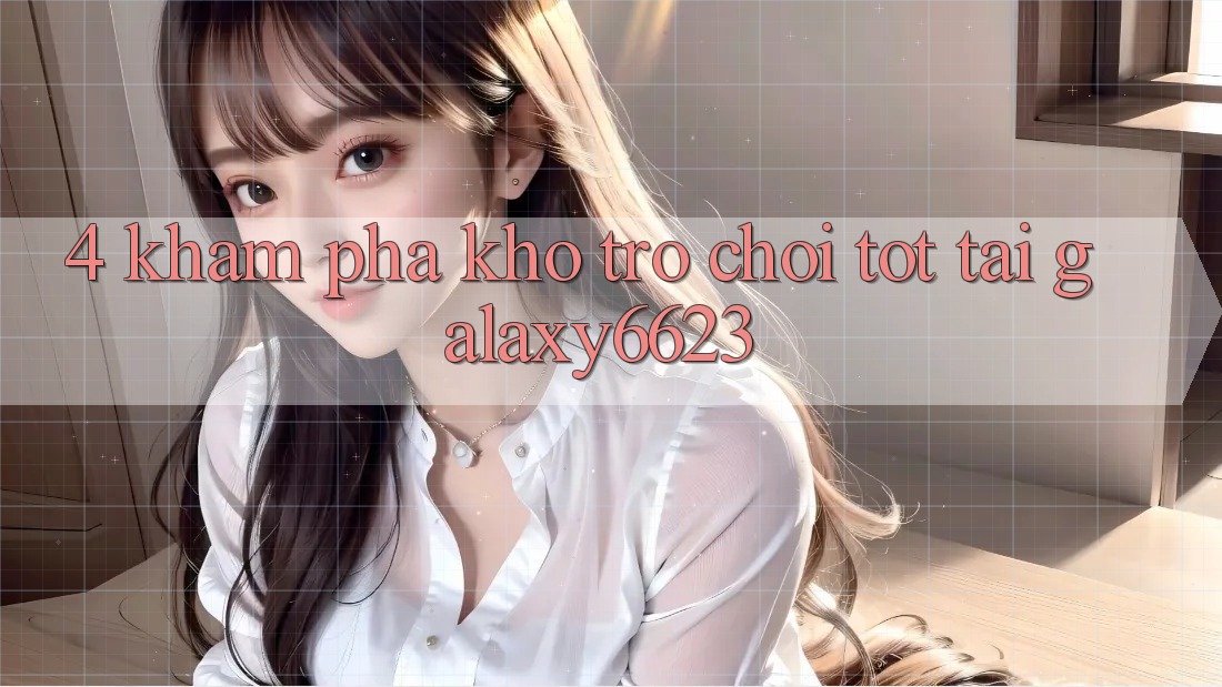 4. Khám Phá Kho Trò Chơi Tốt Tại Galaxy6623 4. Khám Phá Kho Trò Chơi Tốt Tại Galaxy6623