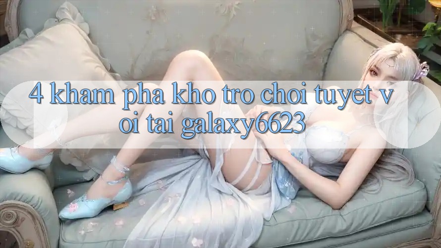 4. Khám Phá Kho Trò Chơi Tuyệt vời Tại Galaxy6623 4. Khám Phá Kho Trò Chơi Tuyệt vời Tại Galaxy6623