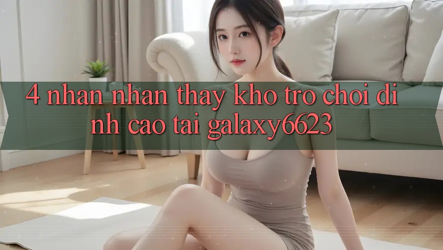 4. Nhận nhận thấy Kho Trò Chơi Đỉnh Cao Tại Galaxy6623 4. Nhận nhận thấy Kho Trò Chơi Đỉnh Cao Tại Galaxy6623
